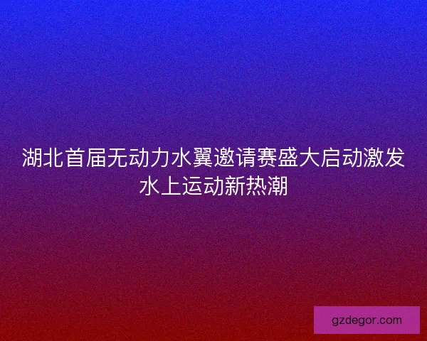 湖北首届无动力水翼邀请赛盛大启动激发水上运动新热潮