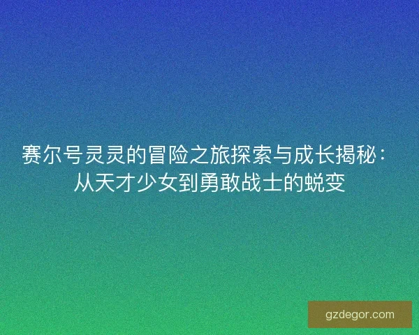 赛尔号灵灵的冒险之旅探索与成长揭秘：从天才少女到勇敢战士的蜕变