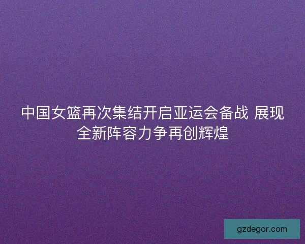 中国女篮再次集结开启亚运会备战 展现全新阵容力争再创辉煌