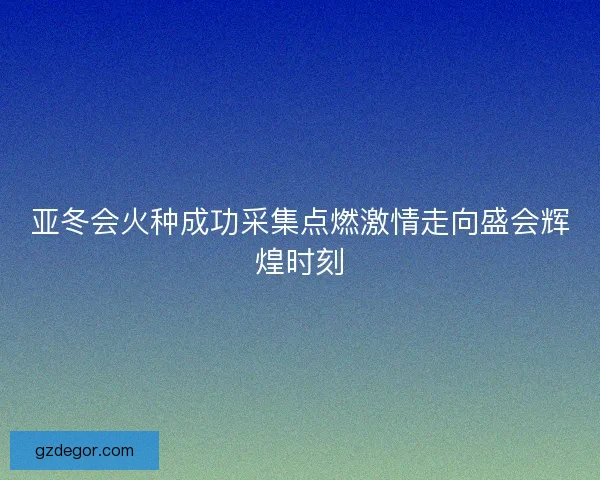 亚冬会火种成功采集点燃激情走向盛会辉煌时刻