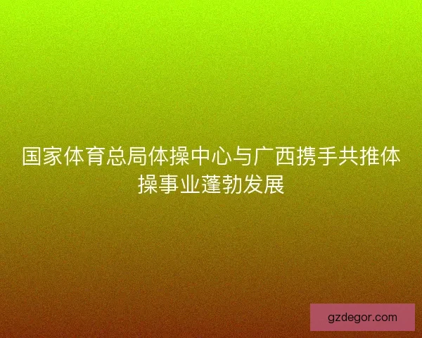 国家体育总局体操中心与广西携手共推体操事业蓬勃发展
