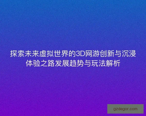 探索未来虚拟世界的3D网游创新与沉浸体验之路发展趋势与玩法解析