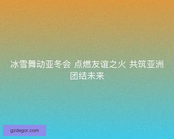 冰雪舞动亚冬会 点燃友谊之火 共筑亚洲团结未来