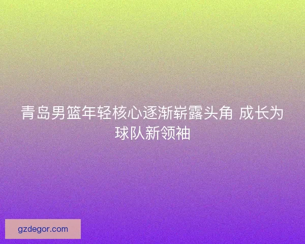 青岛男篮年轻核心逐渐崭露头角 成长为球队新领袖