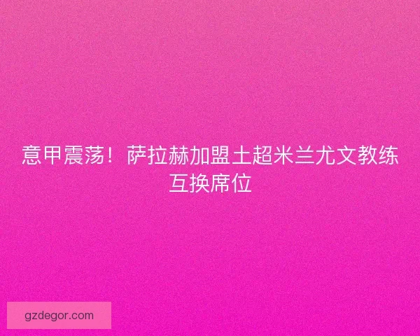 意甲震荡！萨拉赫加盟土超米兰尤文教练互换席位