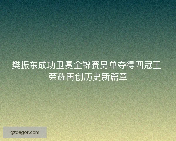 樊振东成功卫冕全锦赛男单夺得四冠王 荣耀再创历史新篇章