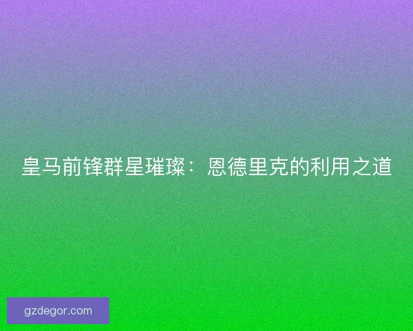 皇马前锋群星璀璨：恩德里克的利用之道