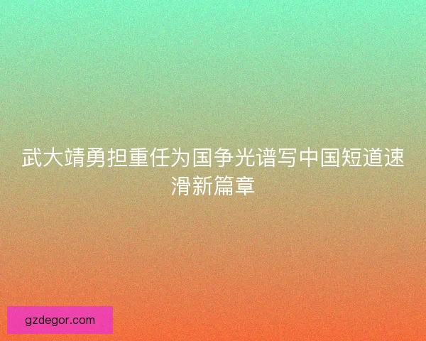 武大靖勇担重任为国争光谱写中国短道速滑新篇章