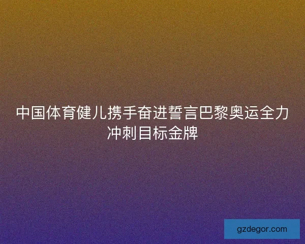 中国体育健儿携手奋进誓言巴黎奥运全力冲刺目标金牌