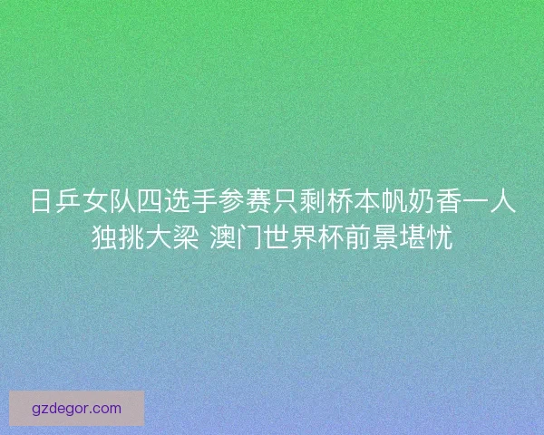 日乒女队四选手参赛只剩桥本帆奶香一人独挑大梁 澳门世界杯前景堪忧