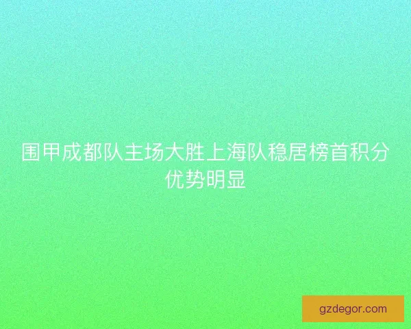 围甲成都队主场大胜上海队稳居榜首积分优势明显