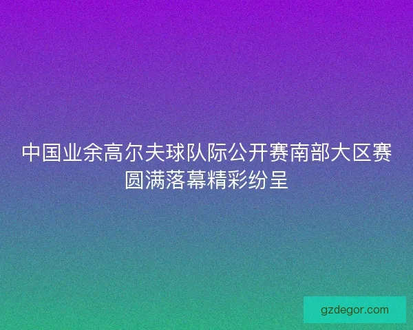 中国业余高尔夫球队际公开赛南部大区赛圆满落幕精彩纷呈