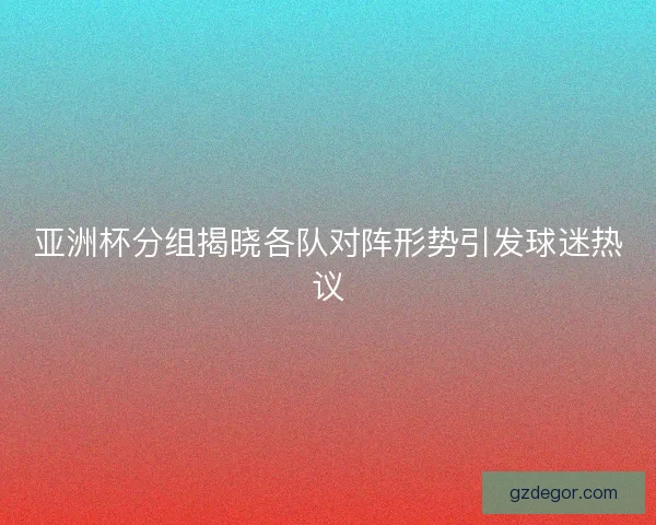亚洲杯分组揭晓各队对阵形势引发球迷热议