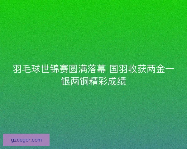羽毛球世锦赛圆满落幕 国羽收获两金一银两铜精彩成绩